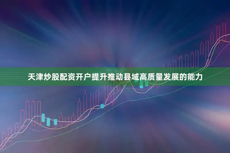 天津炒股配资开户提升推动县域高质量发展的能力