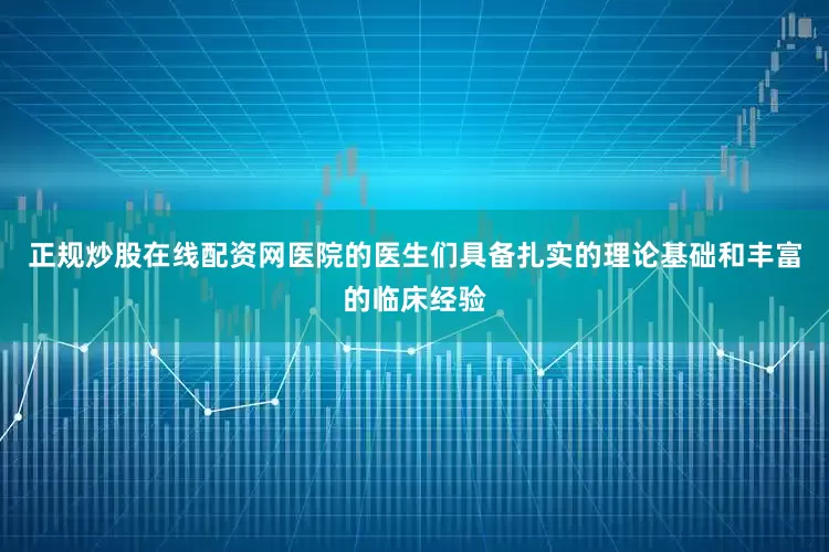 正规炒股在线配资网医院的医生们具备扎实的理论基础和丰富的临床经验