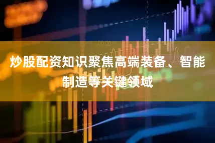 炒股配资知识聚焦高端装备、智能制造等关键领域
