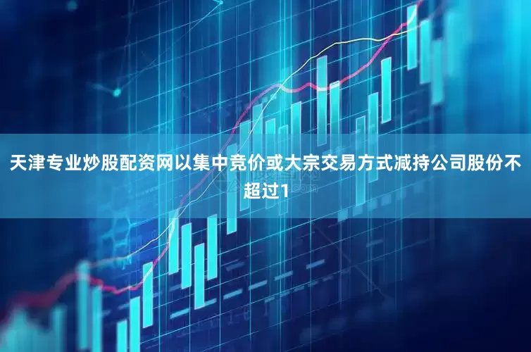 天津专业炒股配资网以集中竞价或大宗交易方式减持公司股份不超过1