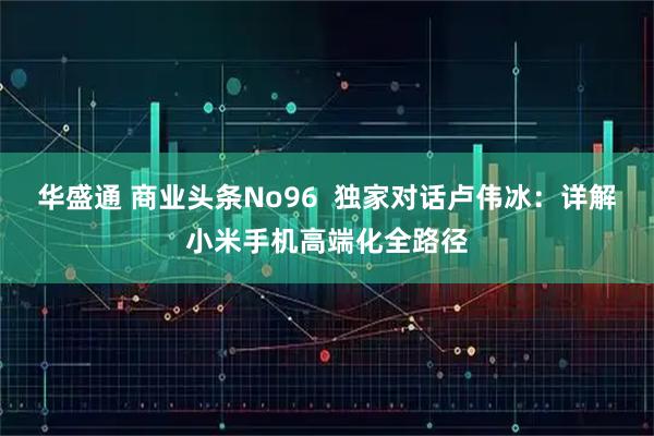 华盛通 商业头条No96  独家对话卢伟冰：详解小米手机高端化全路径