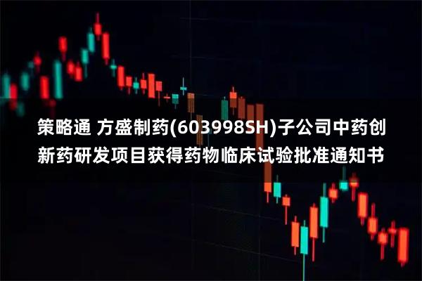 策略通 方盛制药(603998SH)子公司中药创新药研发项目获得药物临床试验批准通知书
