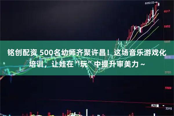 铭创配资 500名幼师齐聚许昌！这场音乐游戏化培训，让娃在“玩”中提升审美力～