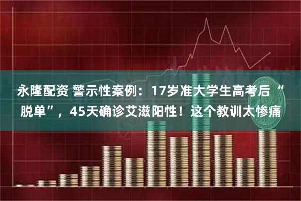 永隆配资 警示性案例：17岁准大学生高考后 “脱单”，45天确诊艾滋阳性！这个教训太惨痛