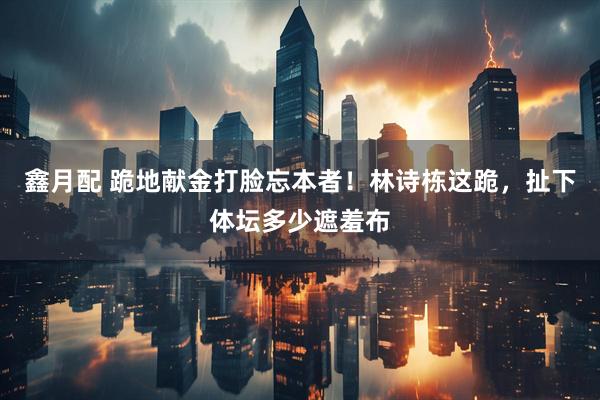 鑫月配 跪地献金打脸忘本者！林诗栋这跪，扯下体坛多少遮羞布