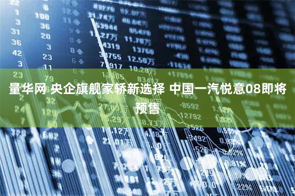 量华网 央企旗舰家轿新选择 中国一汽悦意08即将预售