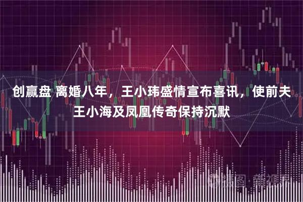 创赢盘 离婚八年，王小玮盛情宣布喜讯，使前夫王小海及凤凰传奇保持沉默