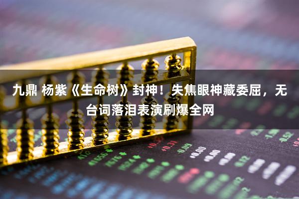 九鼎 杨紫《生命树》封神！失焦眼神藏委屈，无台词落泪表演刷爆全网