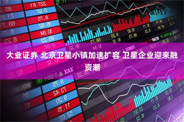 大业证券 北京卫星小镇加速扩容 卫星企业迎来融资潮