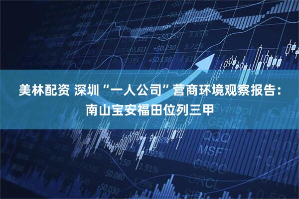 美林配资 深圳“一人公司”营商环境观察报告：南山宝安福田位列三甲