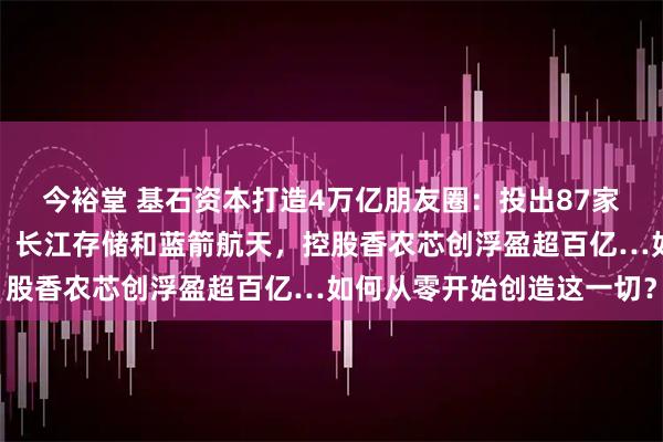 今裕堂 基石资本打造4万亿朋友圈：投出87家上市公司，还重仓长鑫、长江存储和蓝箭航天，控股香农芯创浮盈超百亿…如何从零开始创造这一切？