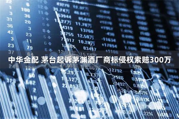 中华金配 茅台起诉茅渊酒厂商标侵权索赔300万