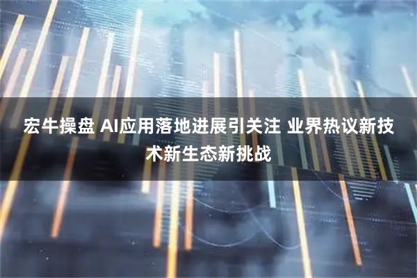 宏牛操盘 AI应用落地进展引关注 业界热议新技术新生态新挑战