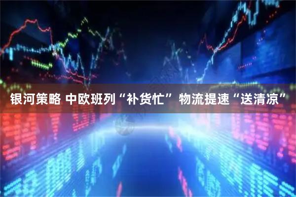 银河策略 中欧班列“补货忙” 物流提速“送清凉”