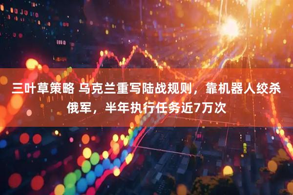 三叶草策略 乌克兰重写陆战规则，靠机器人绞杀俄军，半年执行任务近7万次