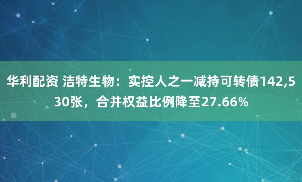 华利配资 洁特生物：实控人之一减持可转债142,530张，合并权益比例降至27.66%