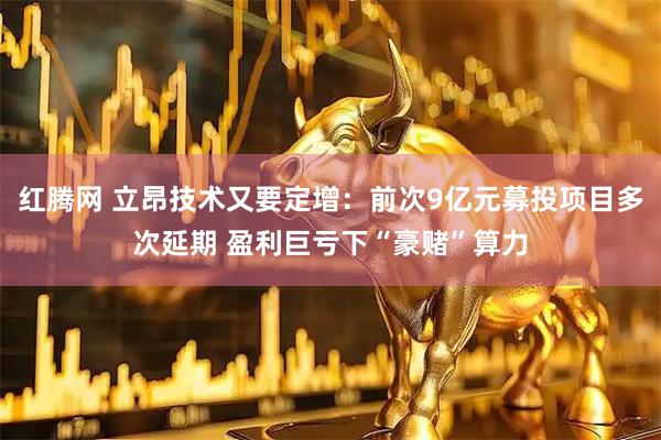 红腾网 立昂技术又要定增：前次9亿元募投项目多次延期 盈利巨亏下“豪赌”算力