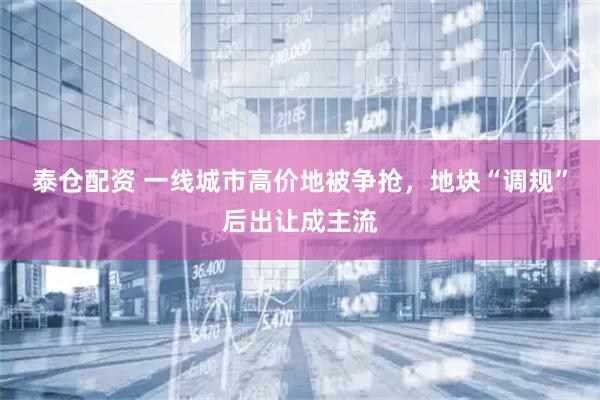 泰仓配资 一线城市高价地被争抢，地块“调规”后出让成主流