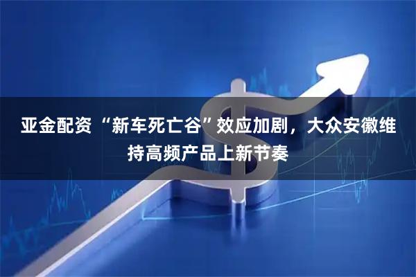 亚金配资 “新车死亡谷”效应加剧，大众安徽维持高频产品上新节奏