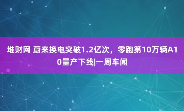 堆财网 蔚来换电突破1.2亿次，零跑第10万辆A10量产下线|一周车闻