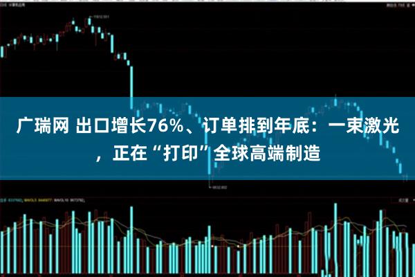 广瑞网 出口增长76%、订单排到年底：一束激光，正在“打印”全球高端制造