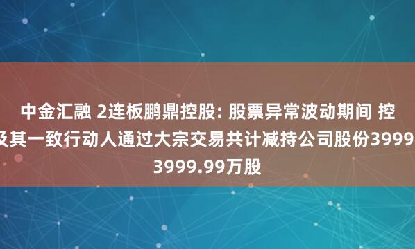 中金汇融 2连板鹏鼎控股: 股票异常波动期间 控股股东及其一致行动人通过大宗交易共计减持公司股份3999.99万股